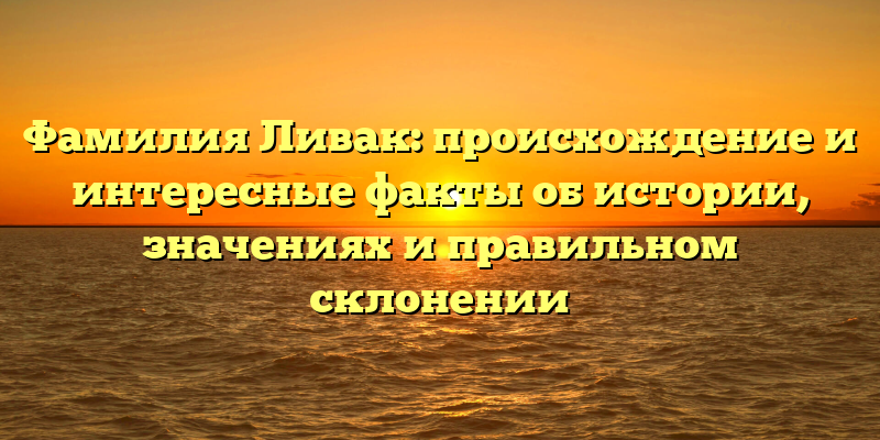 Фамилия Ливак: происхождение и интересные факты об истории, значениях и правильном склонении