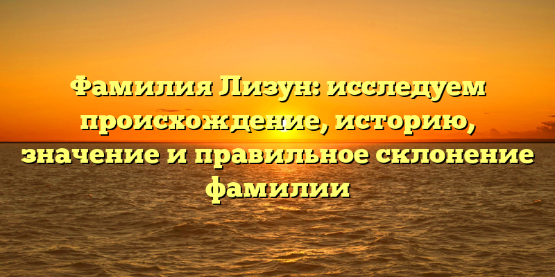 Фамилия Лизун: исследуем происхождение, историю, значение и правильное склонение фамилии