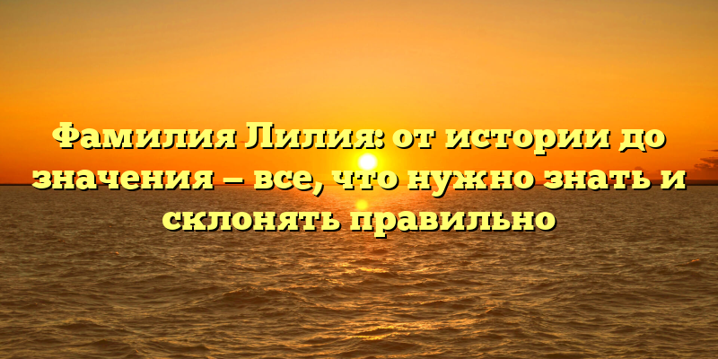 Фамилия Лилия: от истории до значения — все, что нужно знать и склонять правильно