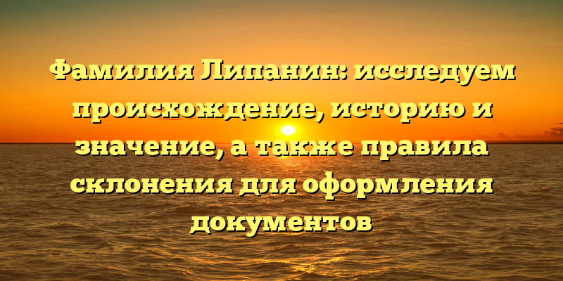 Фамилия Липанин: исследуем происхождение, историю и значение, а также правила склонения для оформления документов