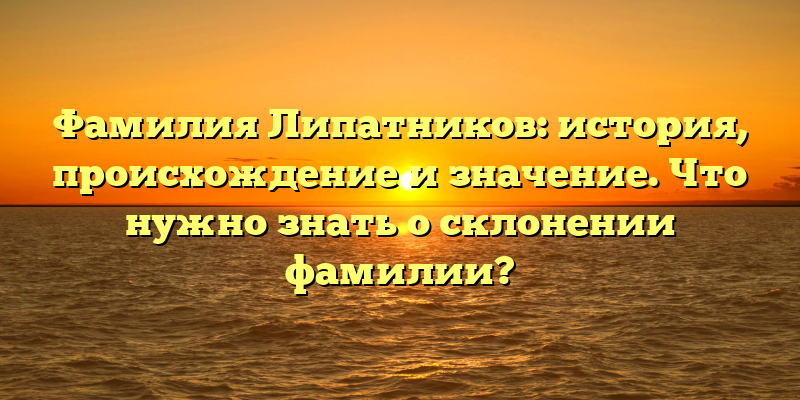 Фамилия Липатников: история, происхождение и значение. Что нужно знать о склонении фамилии?
