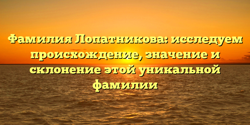Фамилия Лопатникова: исследуем происхождение, значение и склонение этой уникальной фамилии