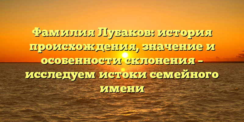 Фамилия Лубаков: история происхождения, значение и особенности склонения – исследуем истоки семейного имени