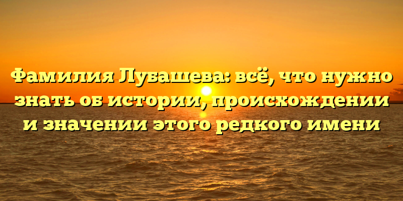 Фамилия Лубашева: всё, что нужно знать об истории, происхождении и значении этого редкого имени
