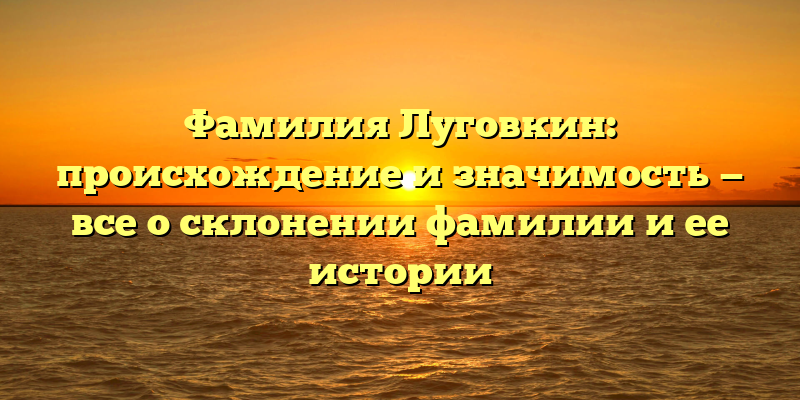 Фамилия Луговкин: происхождение и значимость — все о склонении фамилии и ее истории