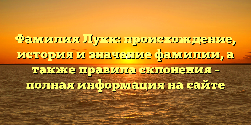 Фамилия Лукк: происхождение, история и значение фамилии, а также правила склонения – полная информация на сайте