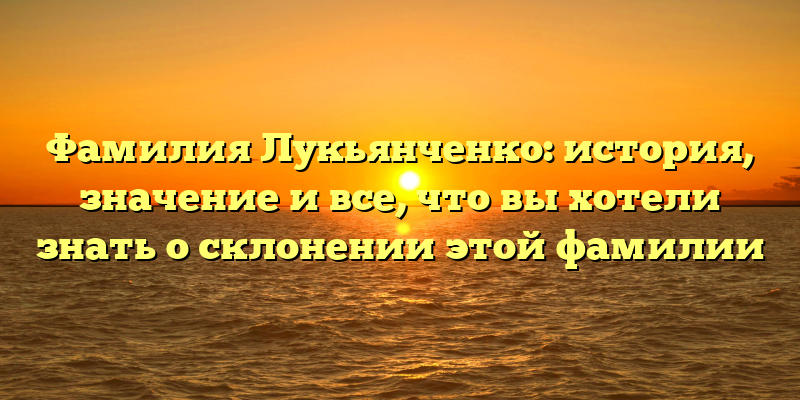 Фамилия Лукьянченко: история, значение и все, что вы хотели знать о склонении этой фамилии