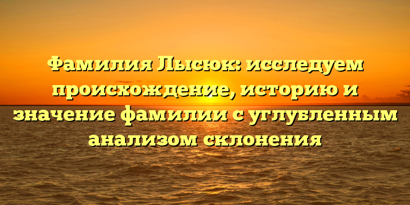 Фамилия Лысюк: исследуем происхождение, историю и значение фамилии с углубленным анализом склонения