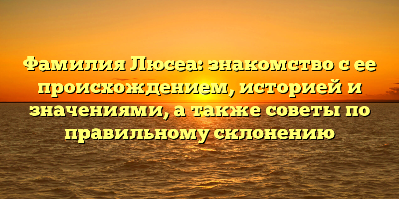 Фамилия Люсеа: знакомство с ее происхождением, историей и значениями, а также советы по правильному склонению