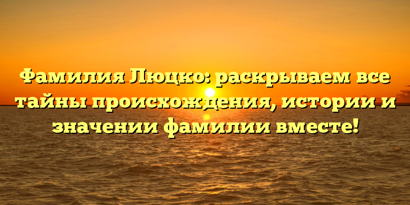 Фамилия Люцко: раскрываем все тайны происхождения, истории и значении фамилии вместе!