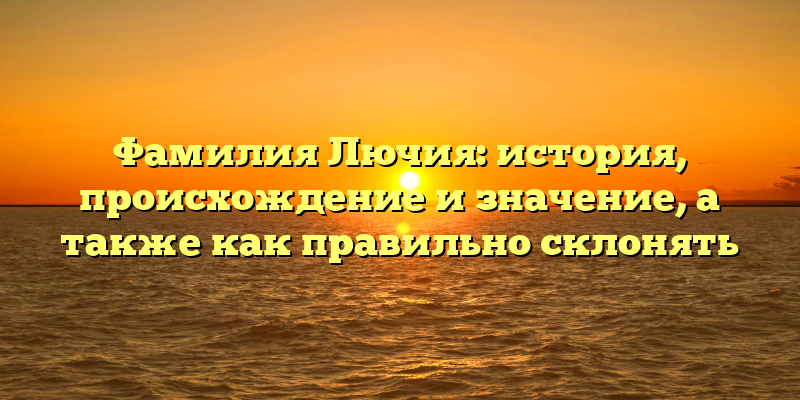 Фамилия Лючия: история, происхождение и значение, а также как правильно склонять