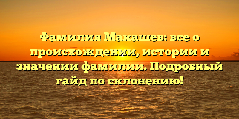 Фамилия Макашев: все о происхождении, истории и значении фамилии. Подробный гайд по склонению!