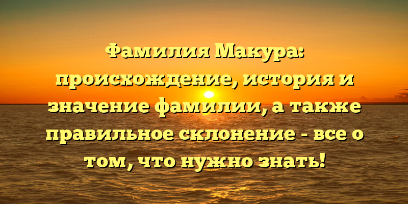 Фамилия Макура: происхождение, история и значение фамилии, а также правильное склонение - все о том, что нужно знать!