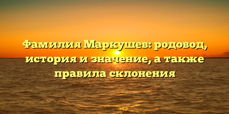 Фамилия Маркушев: родовод, история и значение, а также правила склонения