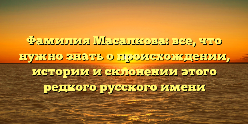 Фамилия Масалкова: все, что нужно знать о происхождении, истории и склонении этого редкого русского имени