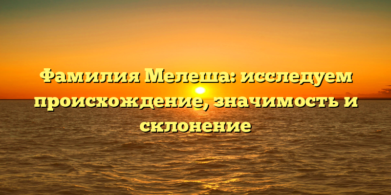 Фамилия Мелеша: исследуем происхождение, значимость и склонение
