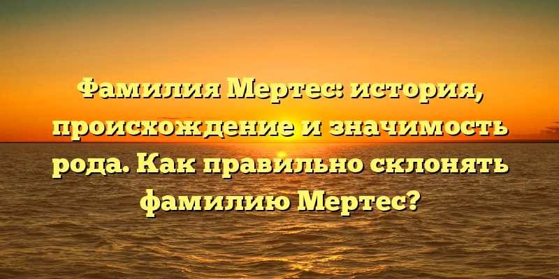 Фамилия Мертес: история, происхождение и значимость рода. Как правильно склонять фамилию Мертес?