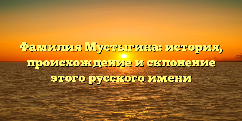 Фамилия Мустыгина: история, происхождение и склонение этого русского имени