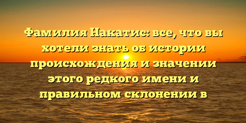 Фамилия Накатис: все, что вы хотели знать об истории происхождения и значении этого редкого имени и правильном склонении в разных случаях