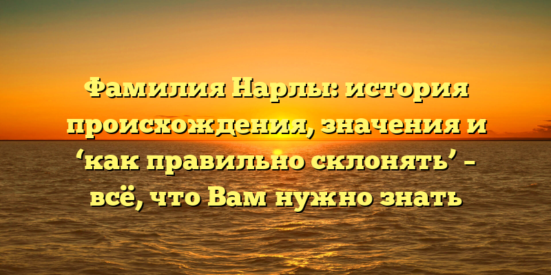 Фамилия Нарлы: история происхождения, значения и ‘как правильно склонять’ – всё, что Вам нужно знать