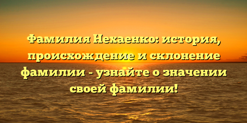 Фамилия Нехаенко: история, происхождение и склонение фамилии - узнайте о значении своей фамилии!