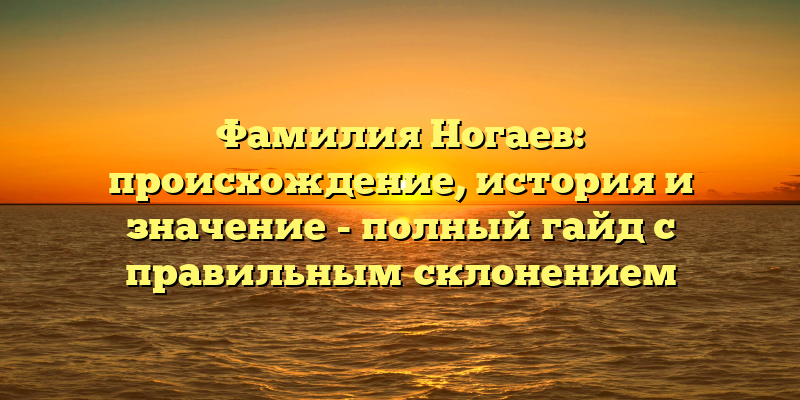 Фамилия Ногаев: происхождение, история и значение - полный гайд с правильным склонением