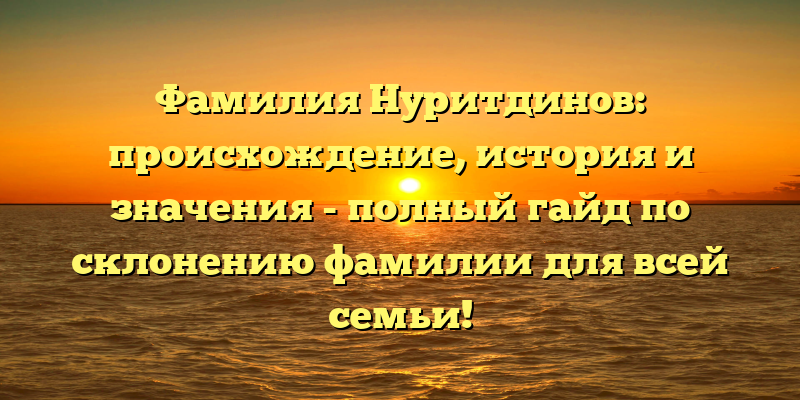 Фамилия Нуритдинов: происхождение, история и значения - полный гайд по склонению фамилии для всей семьи!