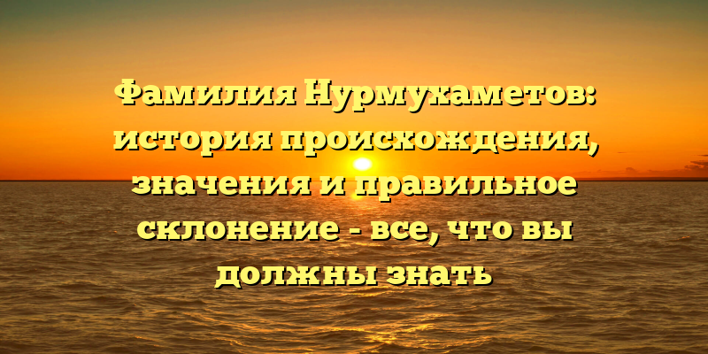 Фамилия Нурмухаметов: история происхождения, значения и правильное склонение - все, что вы должны знать
