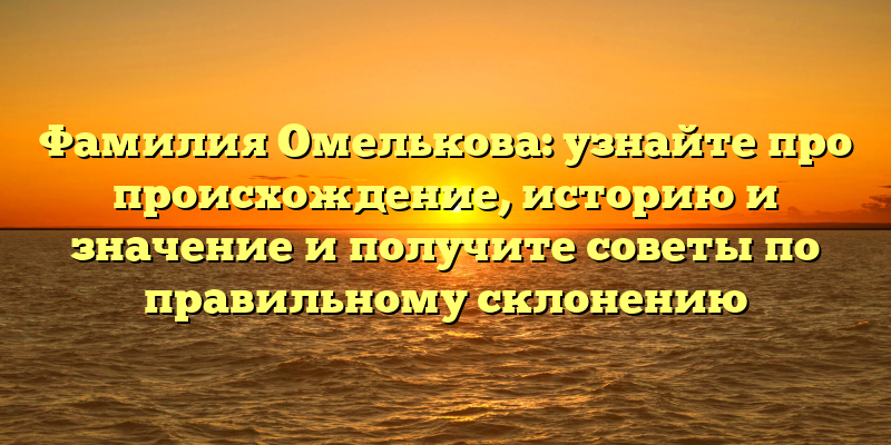 Фамилия Омелькова: узнайте про происхождение, историю и значение и получите советы по правильному склонению