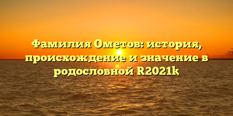 Фамилия Ометов: история, происхождение и значение в родословной [2021]