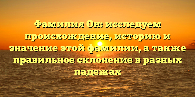 Фамилия Он: исследуем происхождение, историю и значение этой фамилии, а также правильное склонение в разных падежах