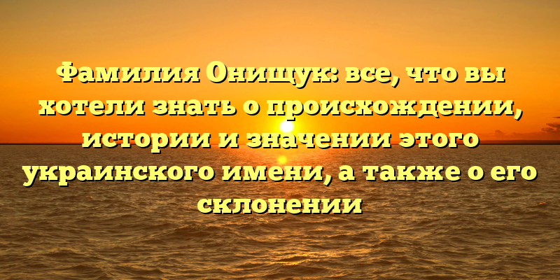 Фамилия Онищук: все, что вы хотели знать о происхождении, истории и значении этого украинского имени, а также о его склонении