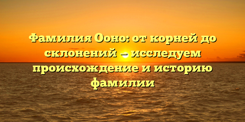 Фамилия Ооно: от корней до склонений — исследуем происхождение и историю фамилии