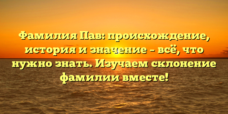 Фамилия Пав: происхождение, история и значение – всё, что нужно знать. Изучаем склонение фамилии вместе!