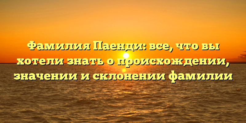 Фамилия Паенди: все, что вы хотели знать о происхождении, значении и склонении фамилии