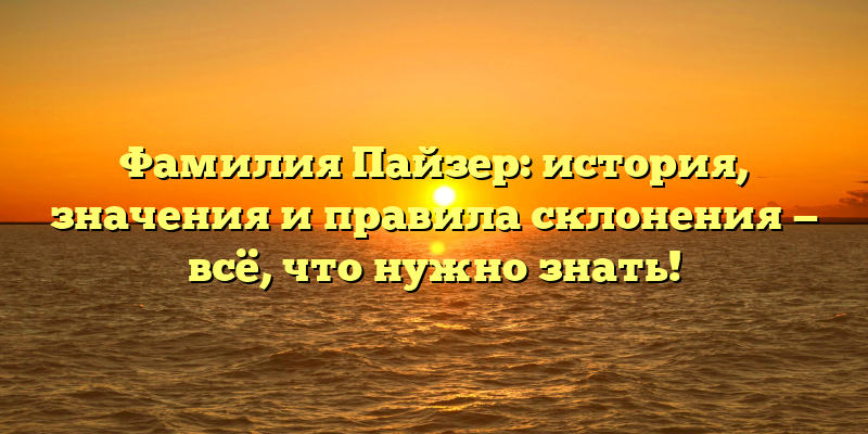 Фамилия Пайзер: история, значения и правила склонения — всё, что нужно знать!