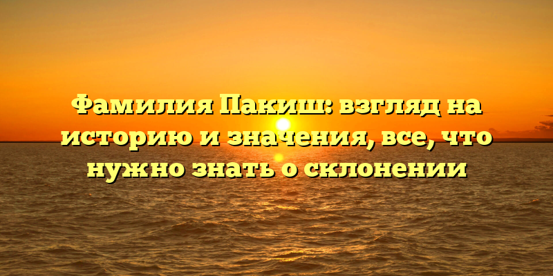 Фамилия Пакиш: взгляд на историю и значения, все, что нужно знать о склонении