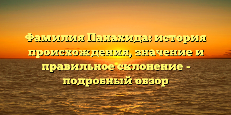 Фамилия Панахида: история происхождения, значение и правильное склонение - подробный обзор