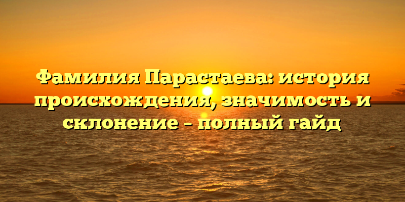 Фамилия Парастаева: история происхождения, значимость и склонение – полный гайд