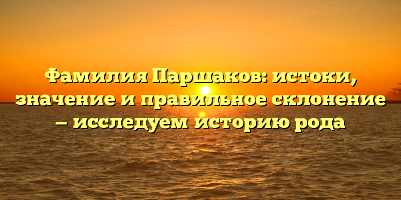 Фамилия Паршаков: истоки, значение и правильное склонение — исследуем историю рода