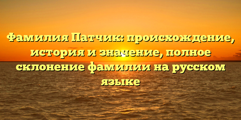 Фамилия Патчик: происхождение, история и значение, полное склонение фамилии на русском языке