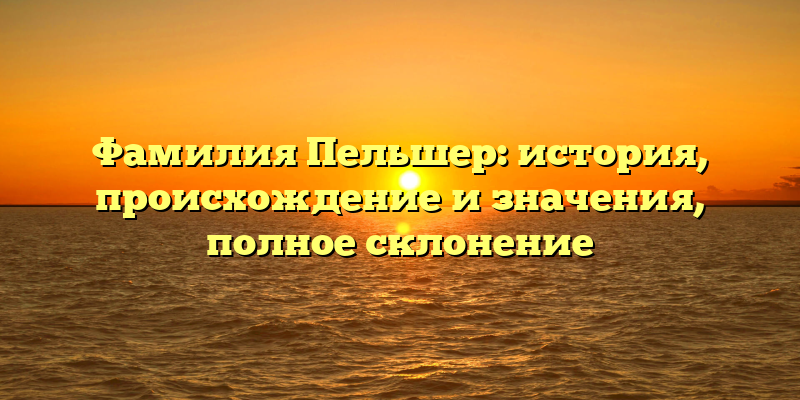 Фамилия Пельшер: история, происхождение и значения, полное склонение