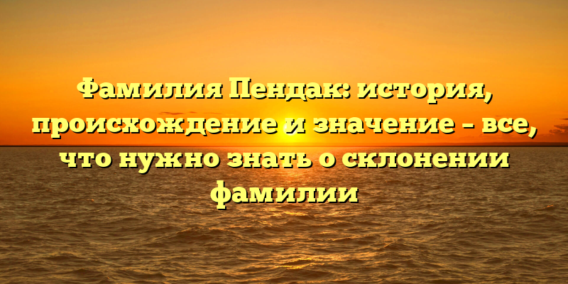 Фамилия Пендак: история, происхождение и значение – все, что нужно знать о склонении фамилии
