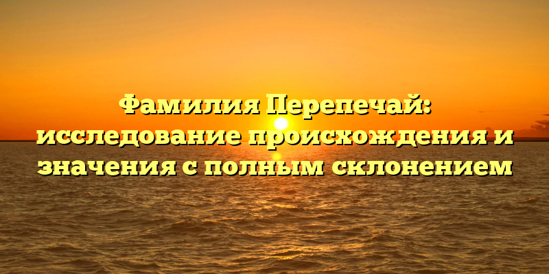 Фамилия Перепечай: исследование происхождения и значения с полным склонением