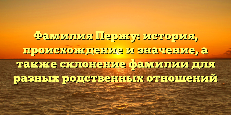 Фамилия Пержу: история, происхождение и значение, а также склонение фамилии для разных родственных отношений