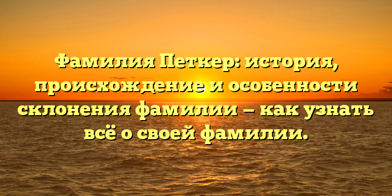 Фамилия Петкер: история, происхождение и особенности склонения фамилии — как узнать всё о своей фамилии.