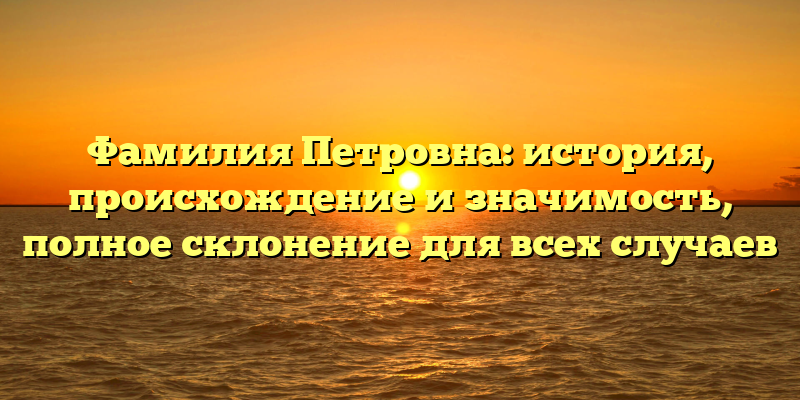 Фамилия Петровна: история, происхождение и значимость, полное склонение для всех случаев