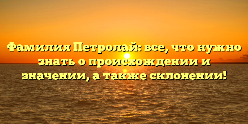 Фамилия Петролай: все, что нужно знать о происхождении и значении, а также склонении!