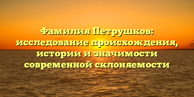 Фамилия Петрушков: исследование происхождения, истории и значимости современной склоняемости