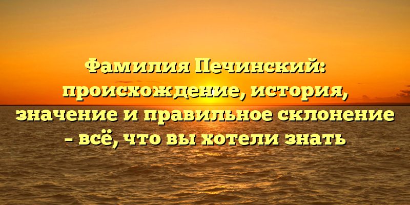 Фамилия Печинский: происхождение, история, значение и правильное склонение – всё, что вы хотели знать